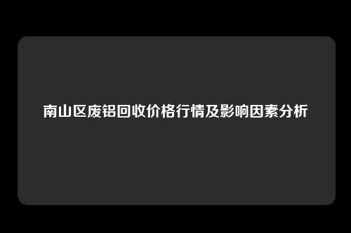 南山区废铝回收价格行情及影响因素分析