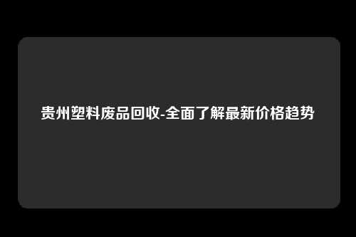 贵州塑料废品回收-全面了解最新价格趋势