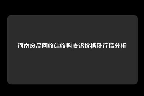 河南废品回收站收购废铝价格及行情分析