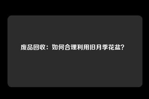废品回收：如何合理利用旧月季花盆？ 