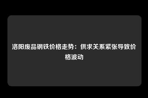 洛阳废品钢铁价格走势：供求关系紧张导致价格波动