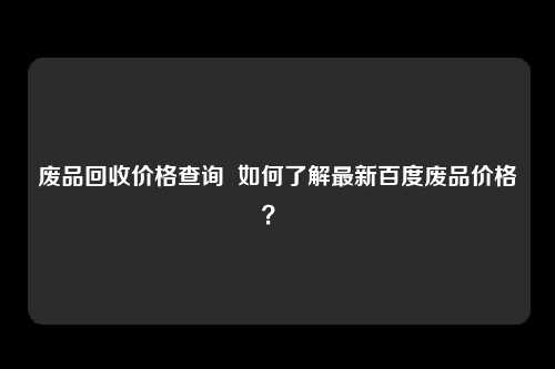 废品回收价格查询  如何了解最新百度废品价格？ 
