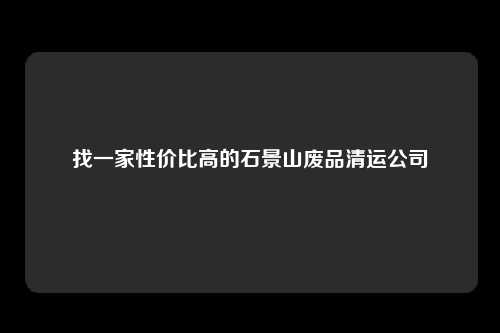 找一家性价比高的石景山废品清运公司