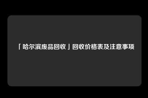 「哈尔滨废品回收」回收价格表及注意事项