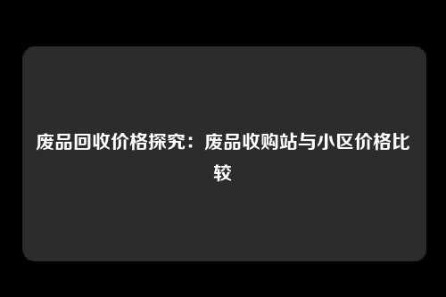 废品回收价格探究：废品收购站与小区价格比较
