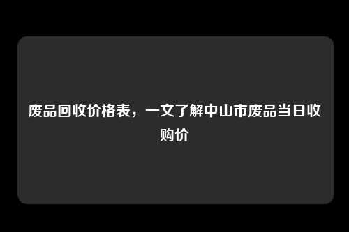 废品回收价格表，一文了解中山市废品当日收购价