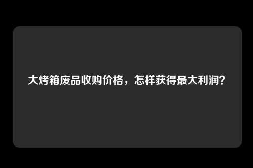大烤箱废品收购价格，怎样获得最大利润？