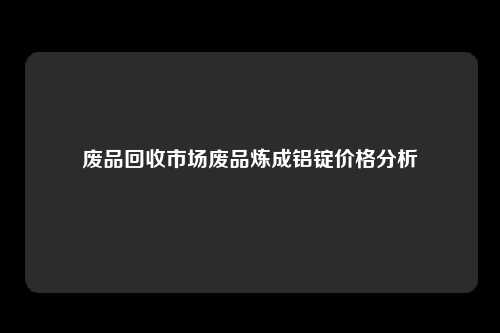 废品回收市场废品炼成铝锭价格分析