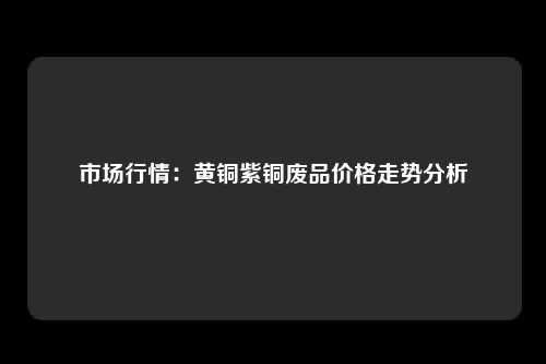 市场行情：黄铜紫铜废品价格走势分析