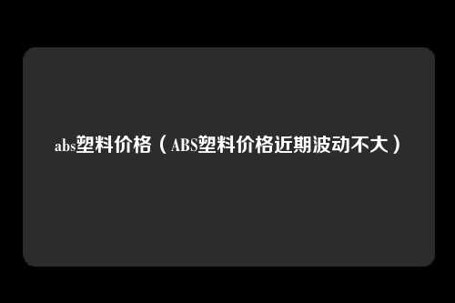 abs塑料价格（ABS塑料价格近期波动不大）