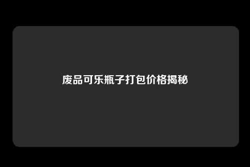 废品可乐瓶子打包价格揭秘