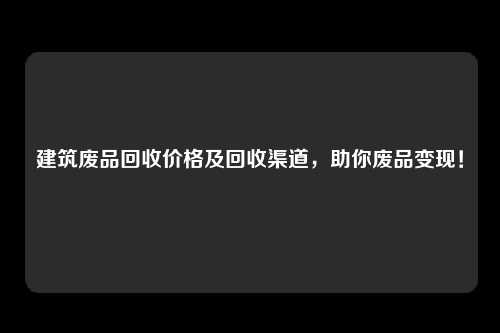 建筑废品回收价格及回收渠道，助你废品变现！