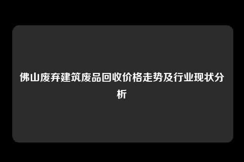 佛山废弃建筑废品回收价格走势及行业现状分析