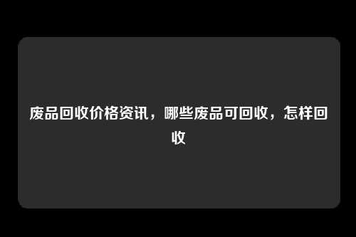 废品回收价格资讯，哪些废品可回收，怎样回收