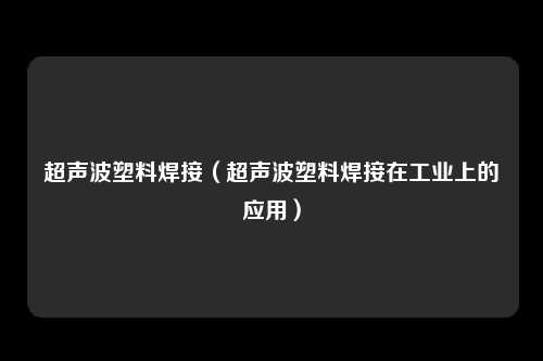 超声波塑料焊接（超声波塑料焊接在工业上的应用）