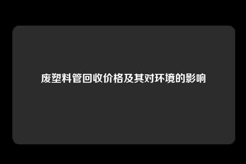 废塑料管回收价格及其对环境的影响