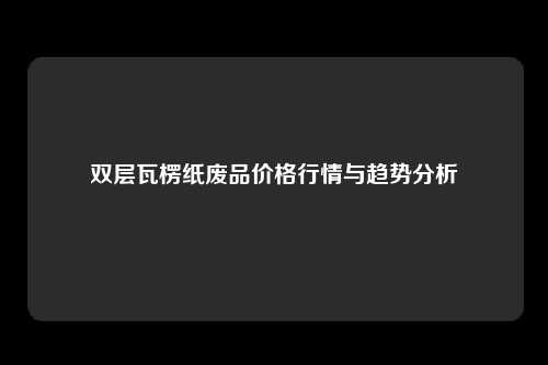 双层瓦楞纸废品价格行情与趋势分析
