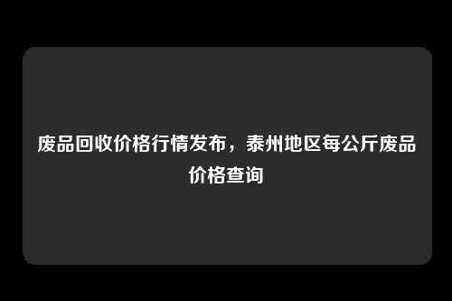 废品回收价格行情发布，泰州地区每公斤废品价格查询
