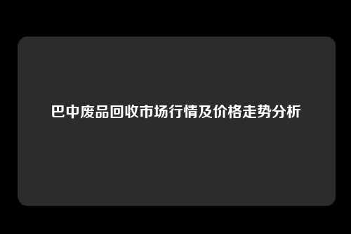 巴中废品回收市场行情及价格走势分析
