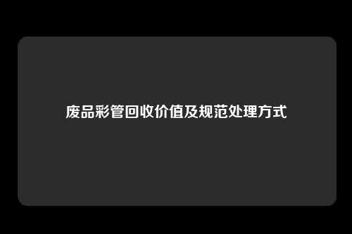 废品彩管回收价值及规范处理方式