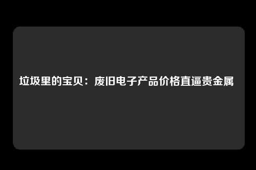 垃圾里的宝贝：废旧电子产品价格直逼贵金属 