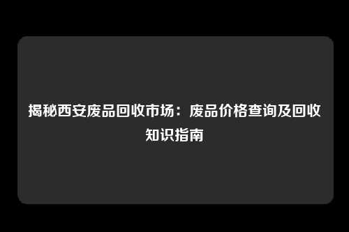 揭秘西安废品回收市场：废品价格查询及回收知识指南