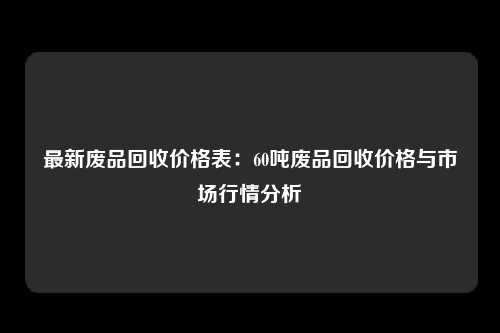 最新废品回收价格表：60吨废品回收价格与市场行情分析