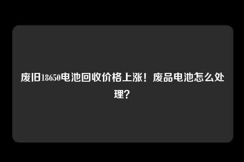 废旧18650电池回收价格上涨！废品电池怎么处理？
