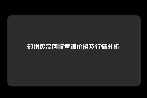 郑州废品回收黄铜价格及行情分析