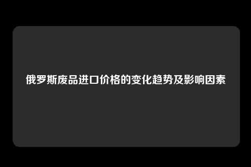 俄罗斯废品进口价格的变化趋势及影响因素