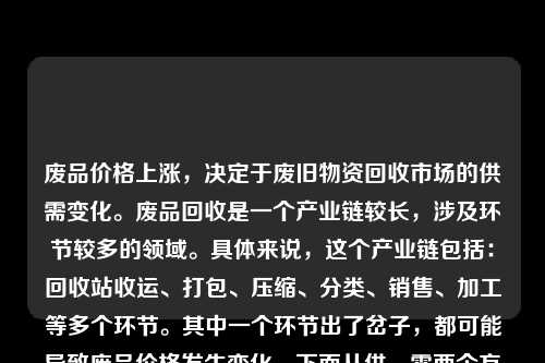 废品价格上涨，决定于废旧物资回收市场的供需变化。废品回收是一个产业链较长，涉及环节较多的领域。具体来说，这个产业链包括：回收站收运、打包、压缩、分类、销售、加工等多个环节。其中一个环节出了岔子，都可能导致废品价格发生变化。下面从供、需两个方面探讨为什么现在废品价格上涨的原因。
