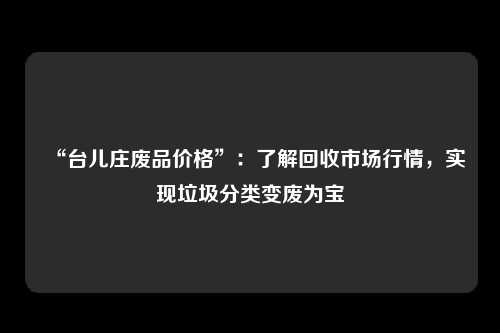 “台儿庄废品价格”：了解回收市场行情，实现垃圾分类变废为宝