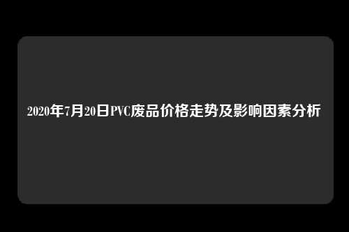 2020年7月20日PVC废品价格走势及影响因素分析