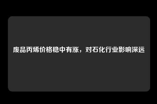 废品丙烯价格稳中有涨，对石化行业影响深远