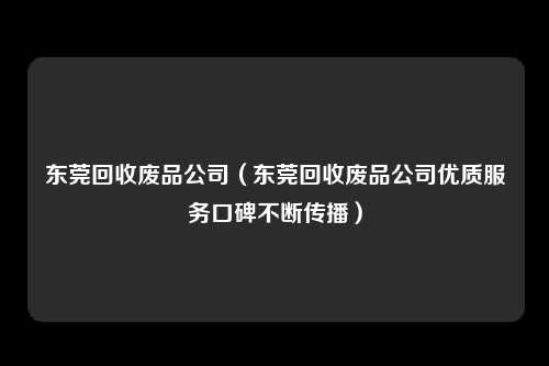 东莞回收废品公司（东莞回收废品公司优质服务口碑不断传播）