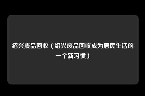 绍兴废品回收（绍兴废品回收成为居民生活的一个新习惯）