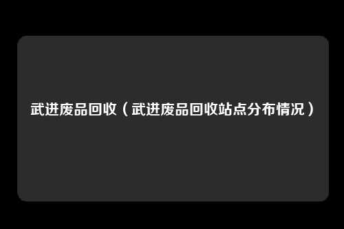 武进废品回收（武进废品回收站点分布情况）