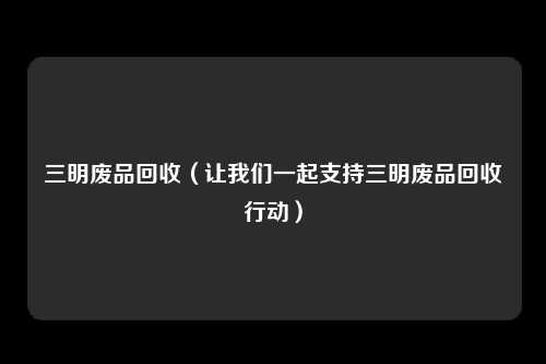 三明废品回收（让我们一起支持三明废品回收行动）