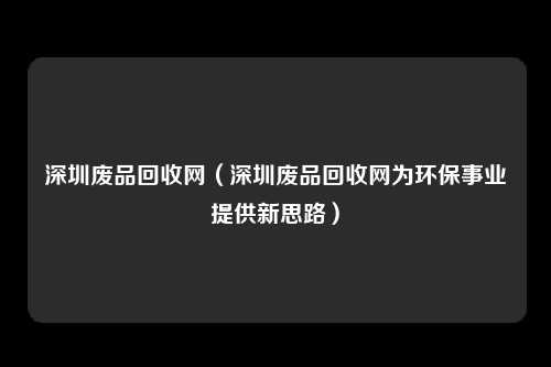 深圳废品回收网（深圳废品回收网为环保事业提供新思路）