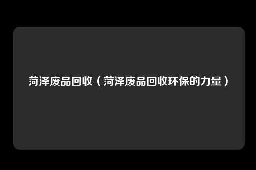 菏泽废品回收（菏泽废品回收环保的力量）