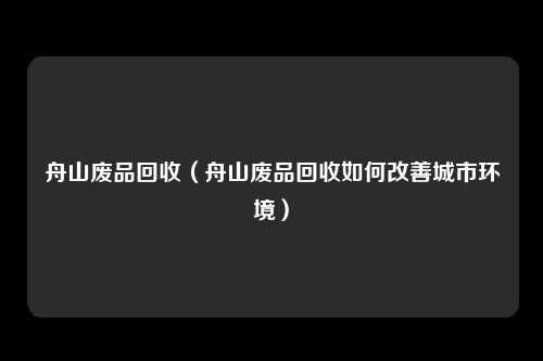 舟山废品回收（舟山废品回收如何改善城市环境）