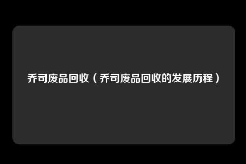 乔司废品回收（乔司废品回收的发展历程）
