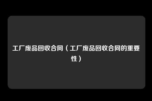 工厂废品回收合同（工厂废品回收合同的重要性）