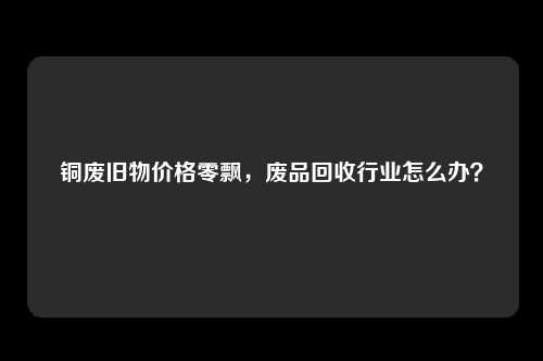 铜废旧物价格零飘，废品回收行业怎么办？