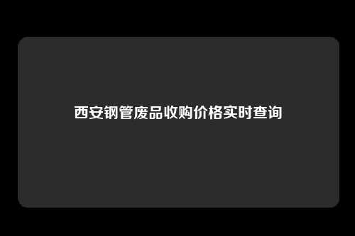 西安钢管废品收购价格实时查询