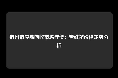 宿州市废品回收市场行情：黄纸箱价格走势分析