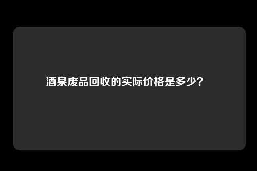 酒泉废品回收的实际价格是多少？ 