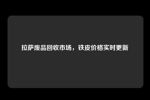 拉萨废品回收市场，铁皮价格实时更新