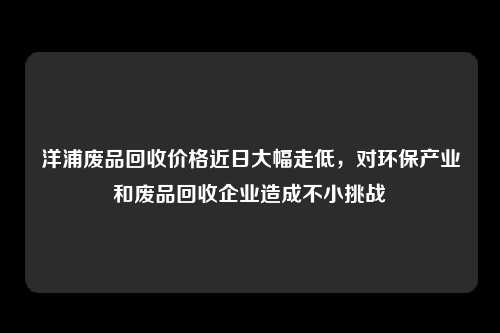 洋浦废品回收价格近日大幅走低，对环保产业和废品回收企业造成不小挑战