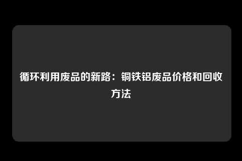 循环利用废品的新路：铜铁铝废品价格和回收方法
